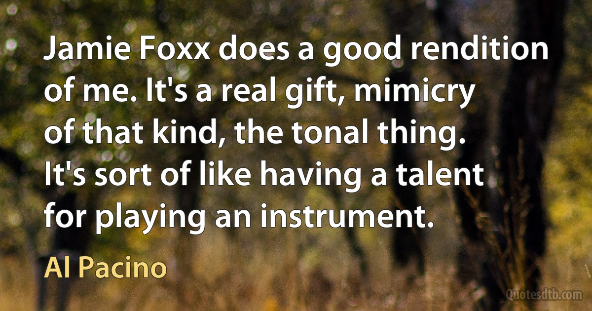 Jamie Foxx does a good rendition of me. It's a real gift, mimicry of that kind, the tonal thing. It's sort of like having a talent for playing an instrument. (Al Pacino)