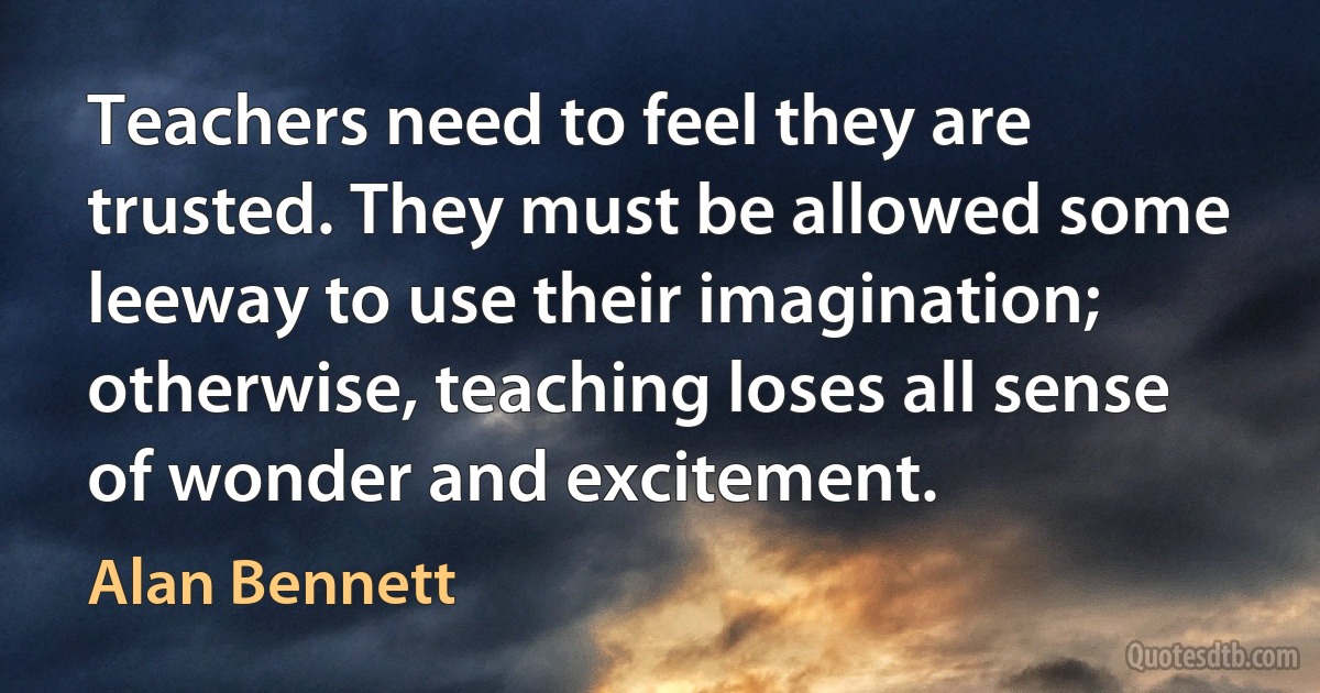 Teachers need to feel they are trusted. They must be allowed some leeway to use their imagination; otherwise, teaching loses all sense of wonder and excitement. (Alan Bennett)