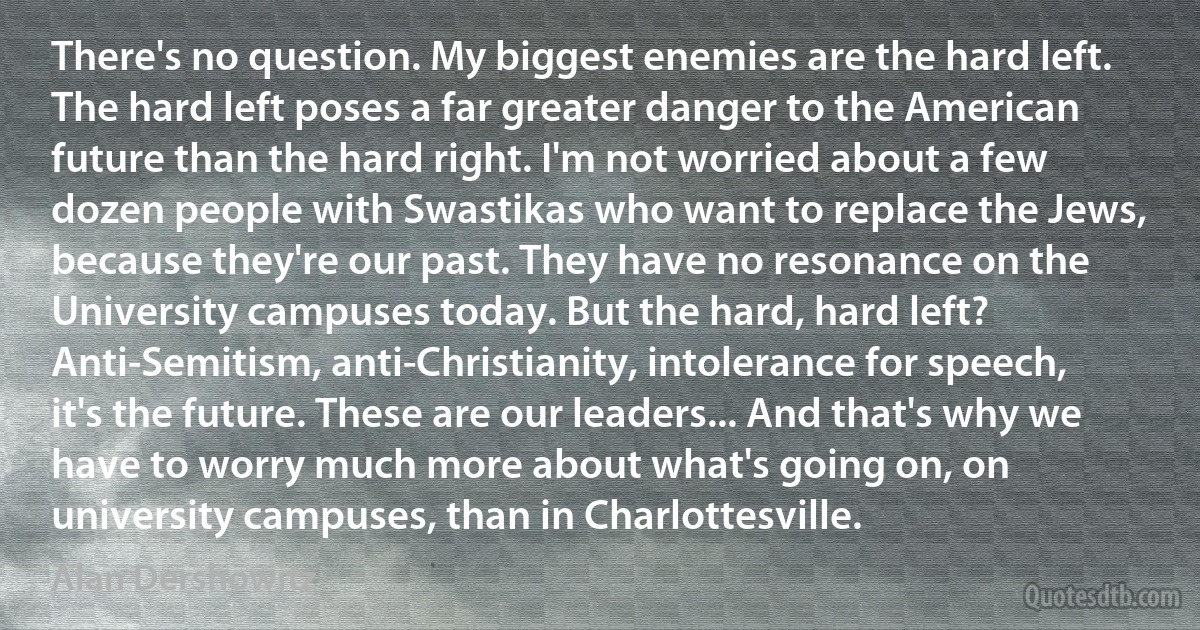 There's no question. My biggest enemies are the hard left. The hard left poses a far greater danger to the American future than the hard right. I'm not worried about a few dozen people with Swastikas who want to replace the Jews, because they're our past. They have no resonance on the University campuses today. But the hard, hard left? Anti-Semitism, anti-Christianity, intolerance for speech, it's the future. These are our leaders... And that's why we have to worry much more about what's going on, on university campuses, than in Charlottesville. (Alan Dershowitz)