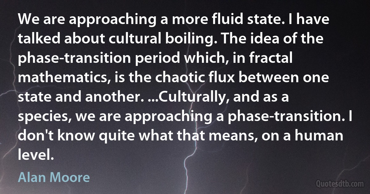 We are approaching a more fluid state. I have talked about cultural boiling. The idea of the phase-transition period which, in fractal mathematics, is the chaotic flux between one state and another. ...Culturally, and as a species, we are approaching a phase-transition. I don't know quite what that means, on a human level. (Alan Moore)