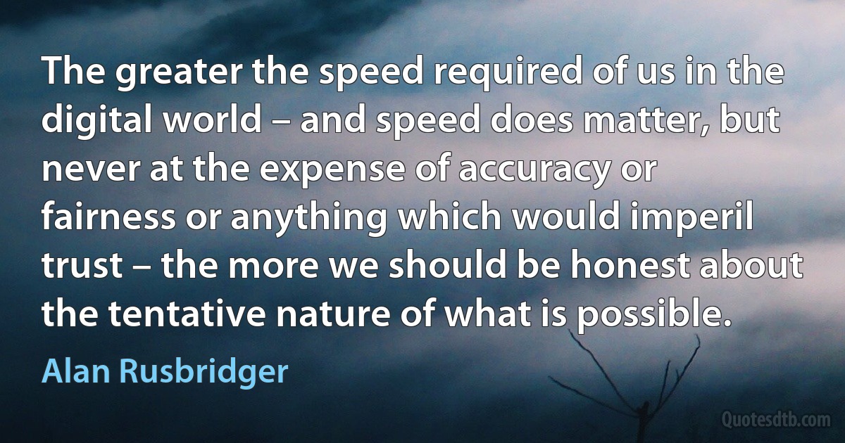 The greater the speed required of us in the digital world – and speed does matter, but never at the expense of accuracy or fairness or anything which would imperil trust – the more we should be honest about the tentative nature of what is possible. (Alan Rusbridger)