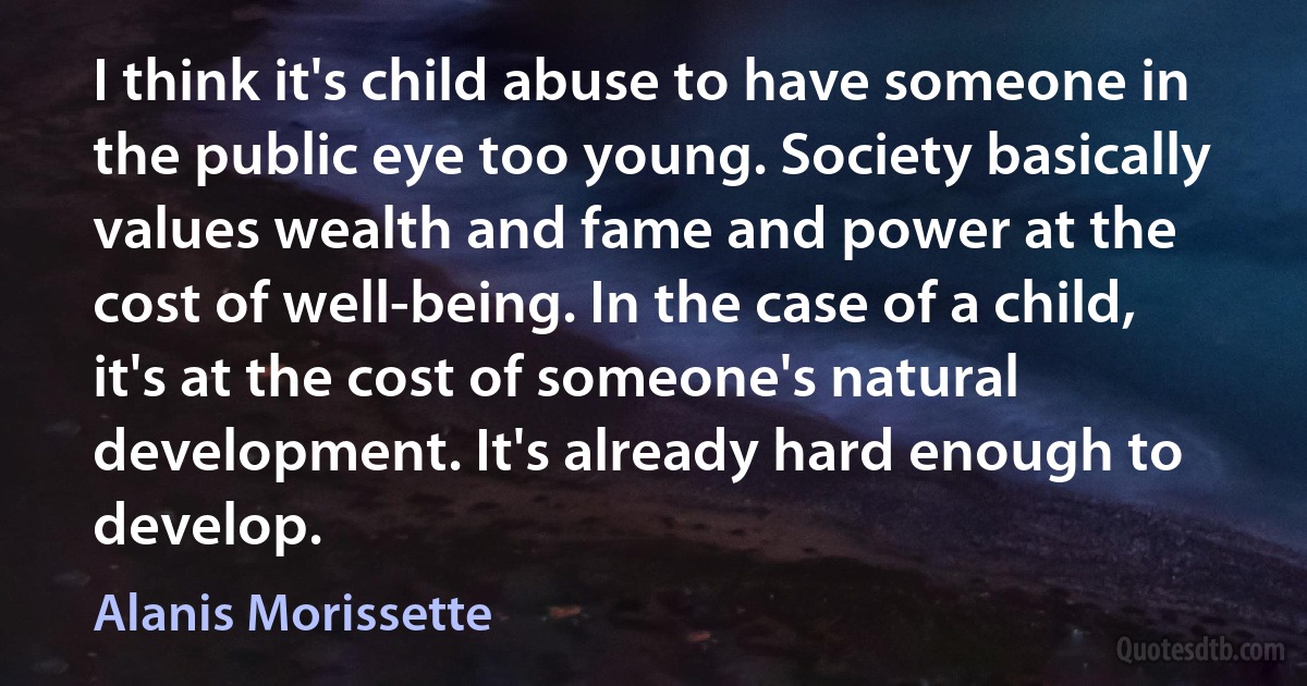 I think it's child abuse to have someone in the public eye too young. Society basically values wealth and fame and power at the cost of well-being. In the case of a child, it's at the cost of someone's natural development. It's already hard enough to develop. (Alanis Morissette)