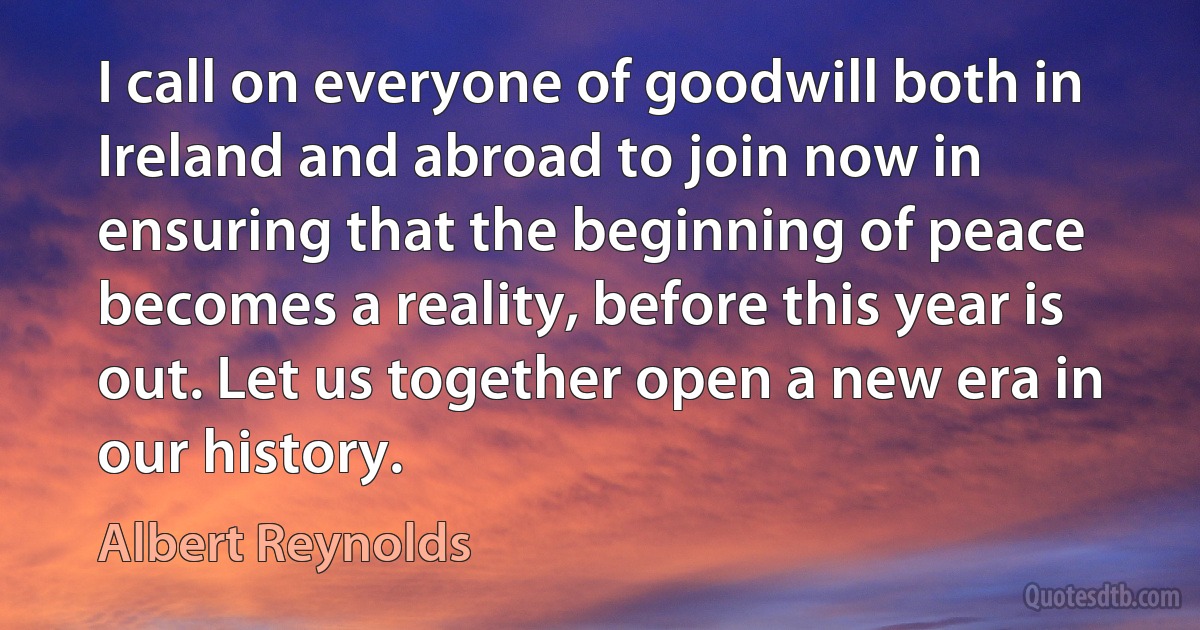 I call on everyone of goodwill both in Ireland and abroad to join now in ensuring that the beginning of peace becomes a reality, before this year is out. Let us together open a new era in our history. (Albert Reynolds)