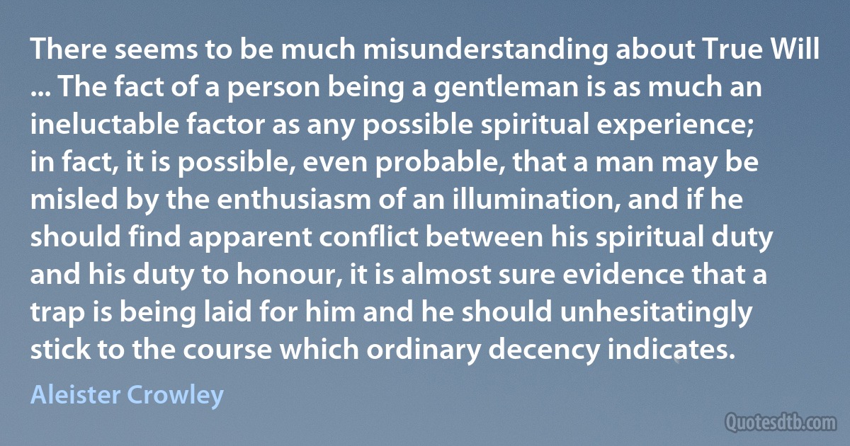 There seems to be much misunderstanding about True Will ... The fact of a person being a gentleman is as much an ineluctable factor as any possible spiritual experience; in fact, it is possible, even probable, that a man may be misled by the enthusiasm of an illumination, and if he should find apparent conflict between his spiritual duty and his duty to honour, it is almost sure evidence that a trap is being laid for him and he should unhesitatingly stick to the course which ordinary decency indicates. (Aleister Crowley)