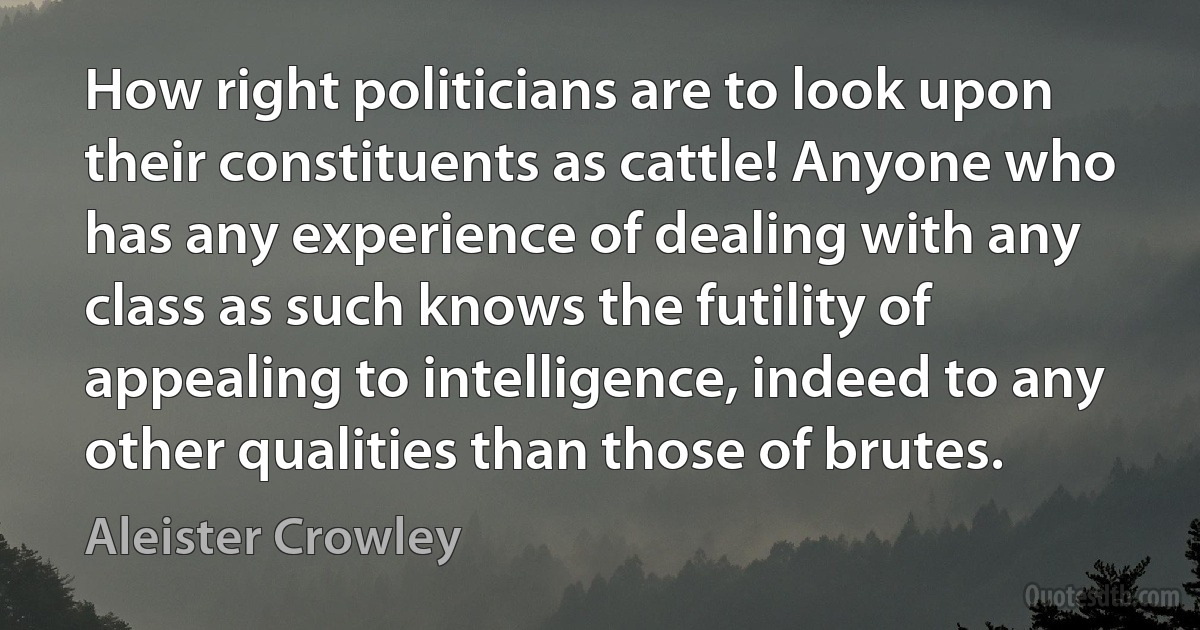 How right politicians are to look upon their constituents as cattle! Anyone who has any experience of dealing with any class as such knows the futility of appealing to intelligence, indeed to any other qualities than those of brutes. (Aleister Crowley)