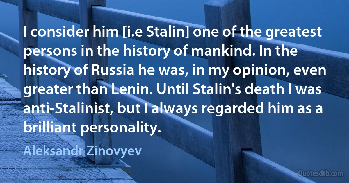 I consider him [i.e Stalin] one of the greatest persons in the history of mankind. In the history of Russia he was, in my opinion, even greater than Lenin. Until Stalin's death I was anti-Stalinist, but I always regarded him as a brilliant personality. (Aleksandr Zinovyev)