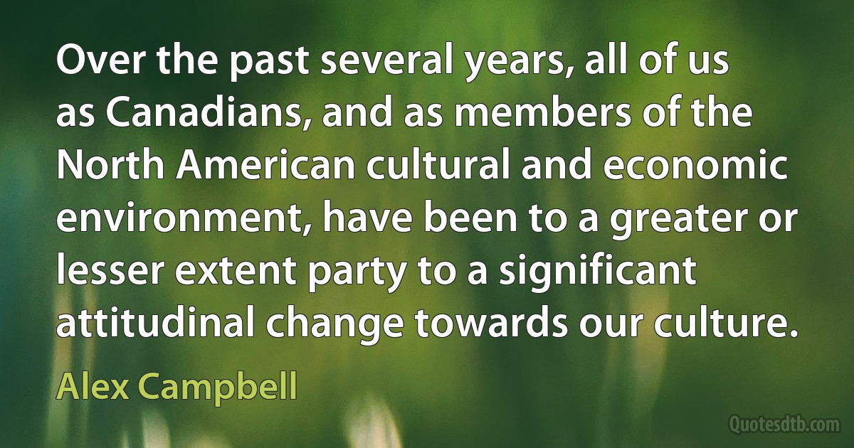 Over the past several years, all of us as Canadians, and as members of the North American cultural and economic environment, have been to a greater or lesser extent party to a significant attitudinal change towards our culture. (Alex Campbell)