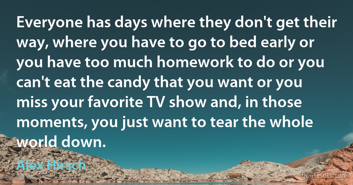 Everyone has days where they don't get their way, where you have to go to bed early or you have too much homework to do or you can't eat the candy that you want or you miss your favorite TV show and, in those moments, you just want to tear the whole world down. (Alex Hirsch)