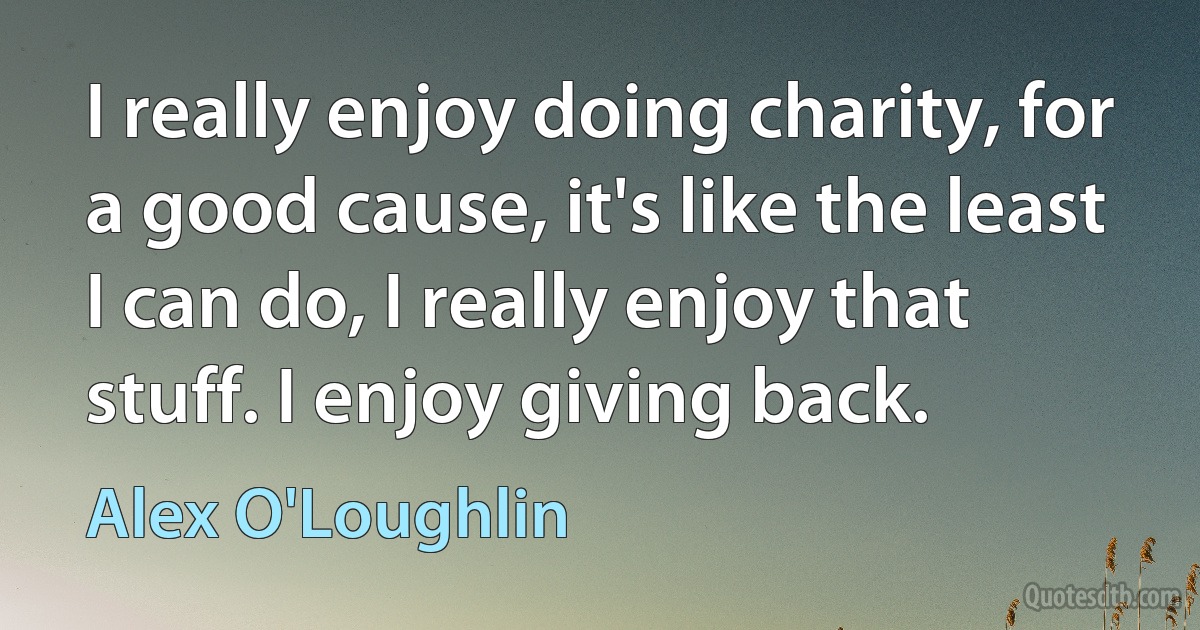 I really enjoy doing charity, for a good cause, it's like the least I can do, I really enjoy that stuff. I enjoy giving back. (Alex O'Loughlin)