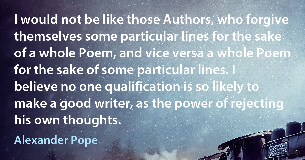 I would not be like those Authors, who forgive themselves some particular lines for the sake of a whole Poem, and vice versa a whole Poem for the sake of some particular lines. I believe no one qualification is so likely to make a good writer, as the power of rejecting his own thoughts. (Alexander Pope)