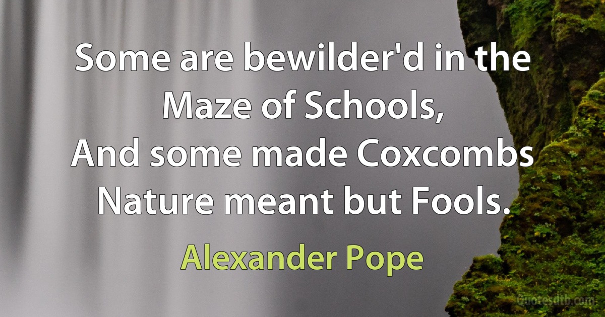 Some are bewilder'd in the Maze of Schools,
And some made Coxcombs Nature meant but Fools. (Alexander Pope)