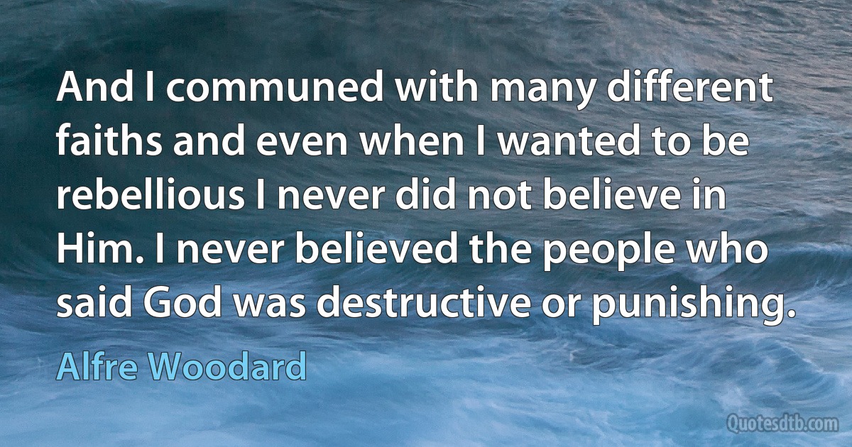 And I communed with many different faiths and even when I wanted to be rebellious I never did not believe in Him. I never believed the people who said God was destructive or punishing. (Alfre Woodard)