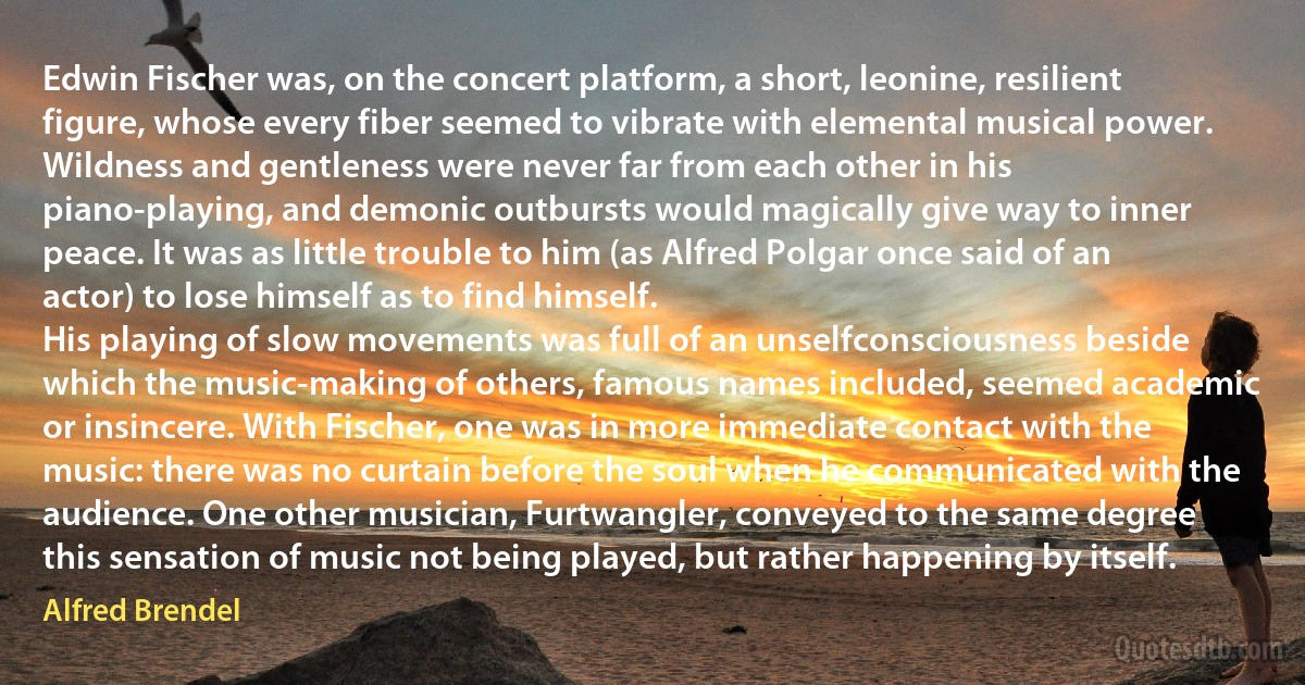 Edwin Fischer was, on the concert platform, a short, leonine, resilient figure, whose every fiber seemed to vibrate with elemental musical power. Wildness and gentleness were never far from each other in his piano-playing, and demonic outbursts would magically give way to inner peace. It was as little trouble to him (as Alfred Polgar once said of an actor) to lose himself as to find himself.
His playing of slow movements was full of an unselfconsciousness beside which the music-making of others, famous names included, seemed academic or insincere. With Fischer, one was in more immediate contact with the music: there was no curtain before the soul when he communicated with the audience. One other musician, Furtwangler, conveyed to the same degree this sensation of music not being played, but rather happening by itself. (Alfred Brendel)