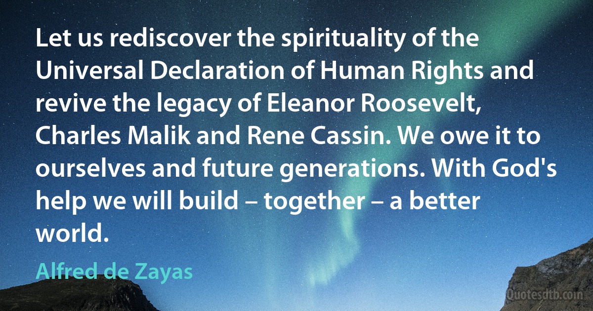 Let us rediscover the spirituality of the Universal Declaration of Human Rights and revive the legacy of Eleanor Roosevelt, Charles Malik and Rene Cassin. We owe it to ourselves and future generations. With God's help we will build – together – a better world. (Alfred de Zayas)