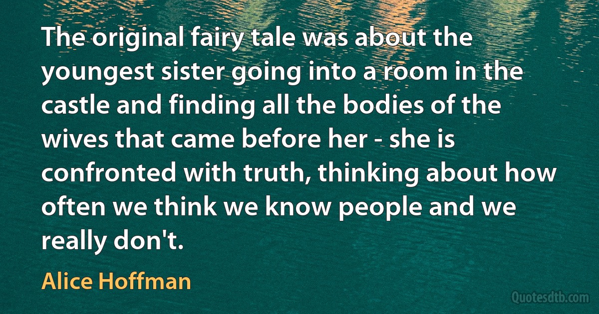 The original fairy tale was about the youngest sister going into a room in the castle and finding all the bodies of the wives that came before her - she is confronted with truth, thinking about how often we think we know people and we really don't. (Alice Hoffman)