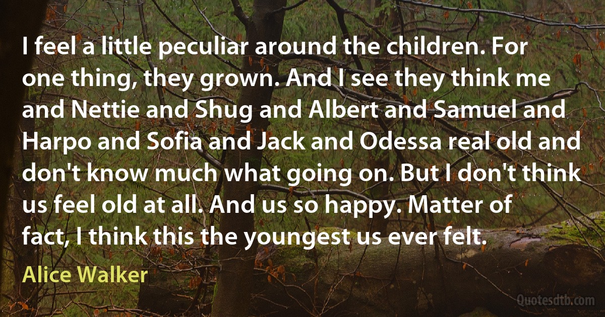 I feel a little peculiar around the children. For one thing, they grown. And I see they think me and Nettie and Shug and Albert and Samuel and Harpo and Sofia and Jack and Odessa real old and don't know much what going on. But I don't think us feel old at all. And us so happy. Matter of fact, I think this the youngest us ever felt. (Alice Walker)