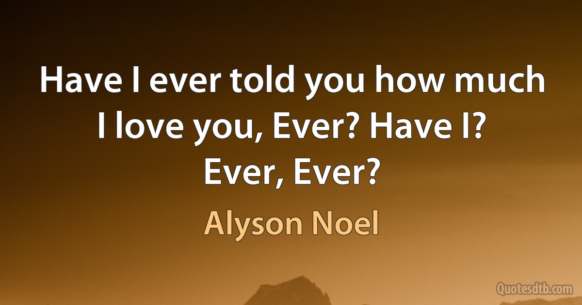 Have I ever told you how much I love you, Ever? Have I? Ever, Ever? (Alyson Noel)