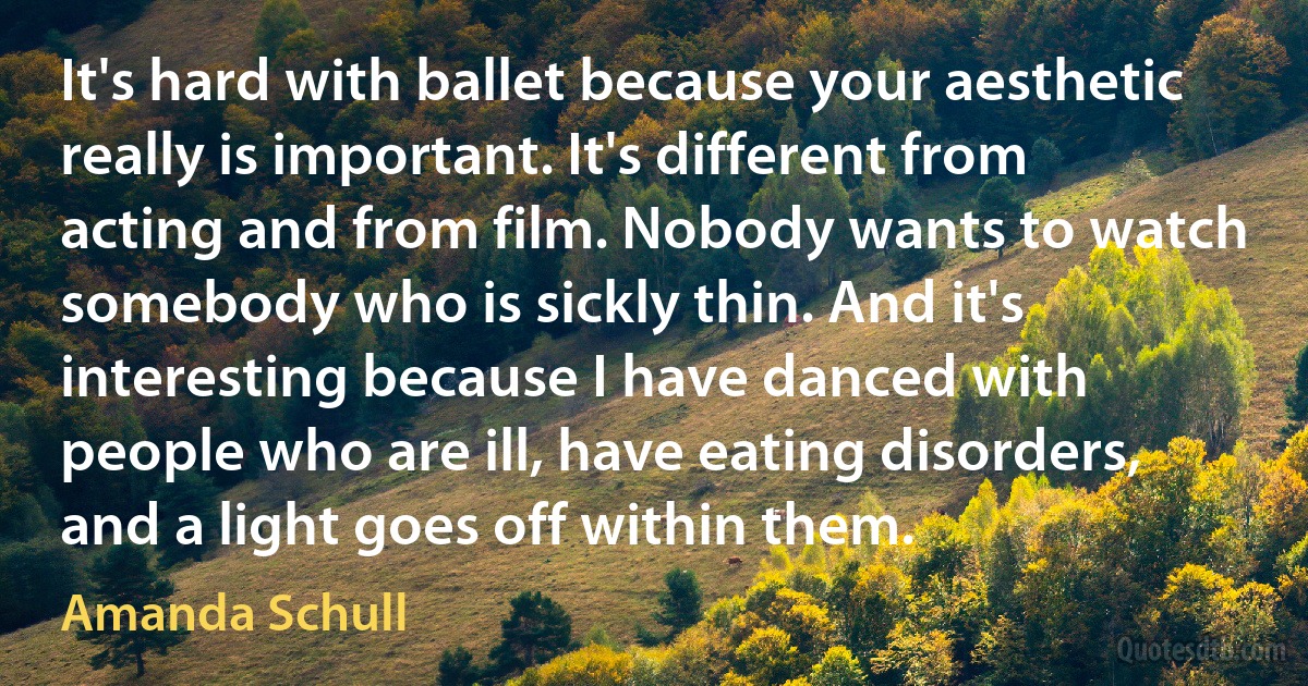 It's hard with ballet because your aesthetic really is important. It's different from acting and from film. Nobody wants to watch somebody who is sickly thin. And it's interesting because I have danced with people who are ill, have eating disorders, and a light goes off within them. (Amanda Schull)