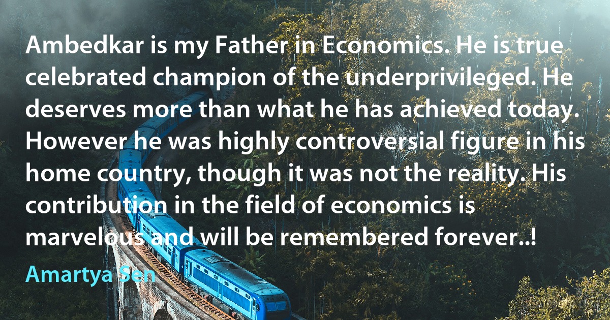 Ambedkar is my Father in Economics. He is true celebrated champion of the underprivileged. He deserves more than what he has achieved today. However he was highly controversial figure in his home country, though it was not the reality. His contribution in the field of economics is marvelous and will be remembered forever..! (Amartya Sen)