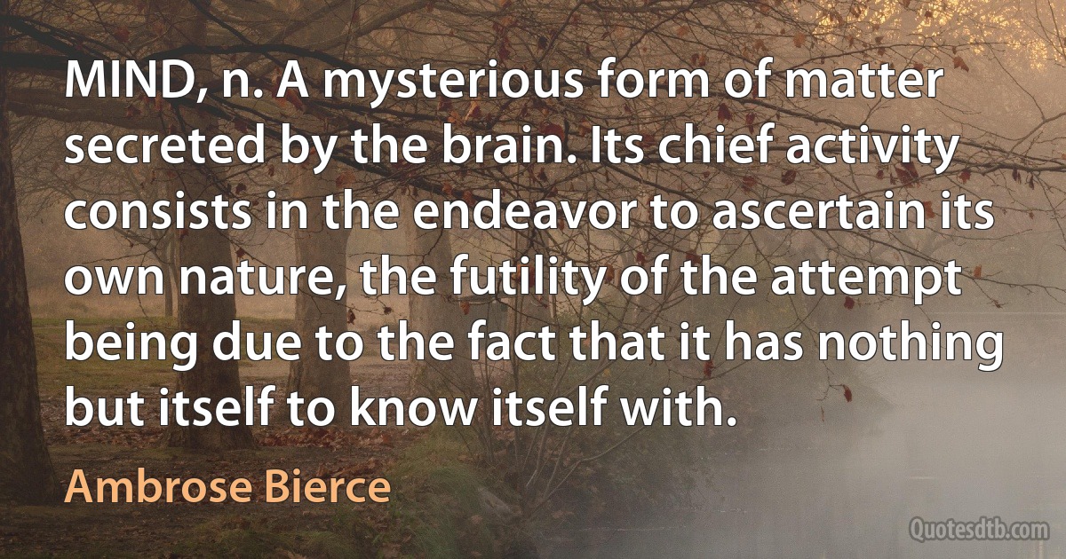 MIND, n. A mysterious form of matter secreted by the brain. Its chief activity consists in the endeavor to ascertain its own nature, the futility of the attempt being due to the fact that it has nothing but itself to know itself with. (Ambrose Bierce)