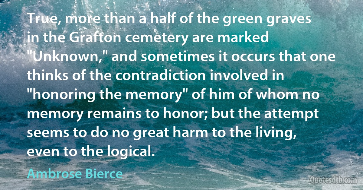 True, more than a half of the green graves in the Grafton cemetery are marked "Unknown," and sometimes it occurs that one thinks of the contradiction involved in "honoring the memory" of him of whom no memory remains to honor; but the attempt seems to do no great harm to the living, even to the logical. (Ambrose Bierce)