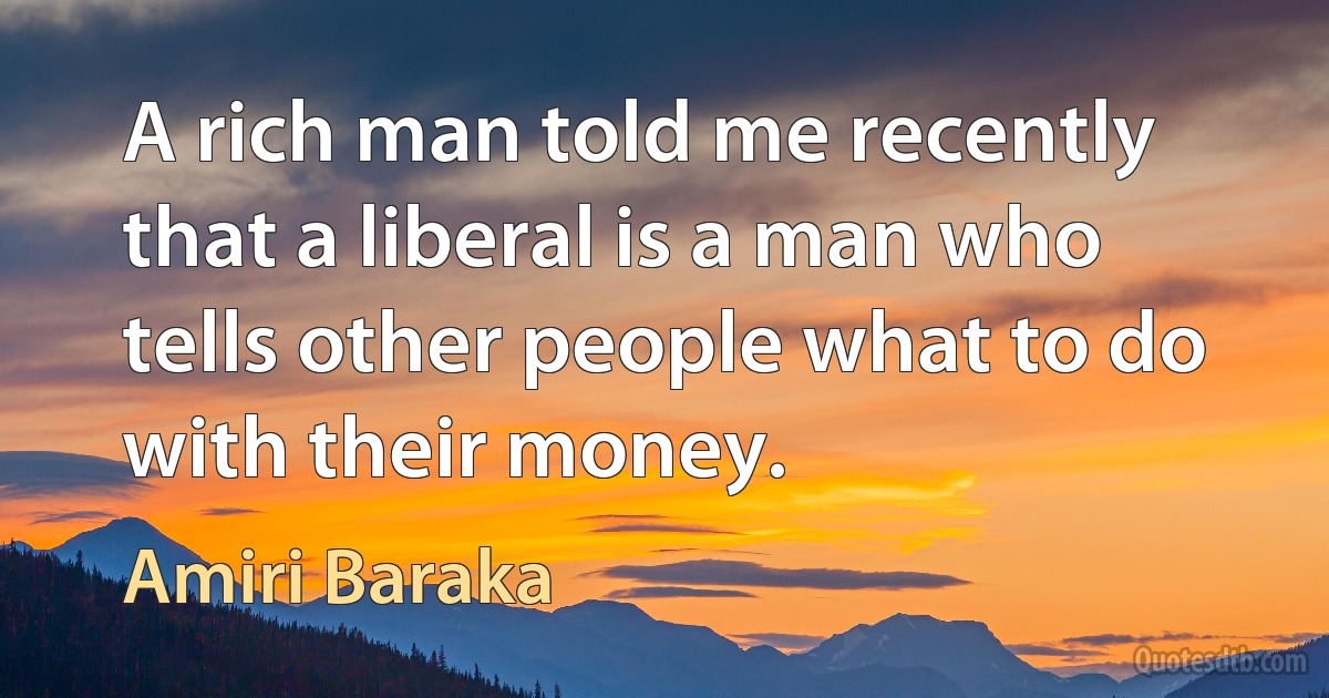 A rich man told me recently that a liberal is a man who tells other people what to do with their money. (Amiri Baraka)