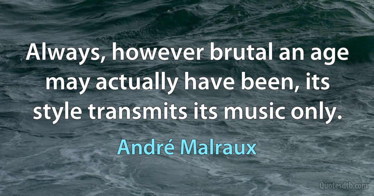 Always, however brutal an age may actually have been, its style transmits its music only. (André Malraux)