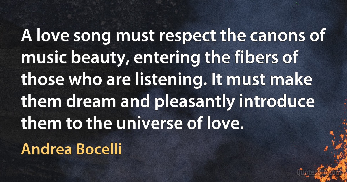 A love song must respect the canons of music beauty, entering the fibers of those who are listening. It must make them dream and pleasantly introduce them to the universe of love. (Andrea Bocelli)