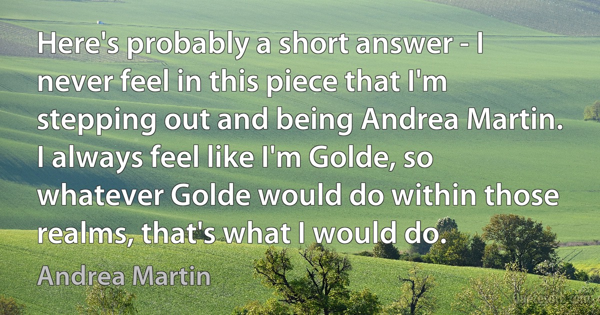 Here's probably a short answer - I never feel in this piece that I'm stepping out and being Andrea Martin. I always feel like I'm Golde, so whatever Golde would do within those realms, that's what I would do. (Andrea Martin)