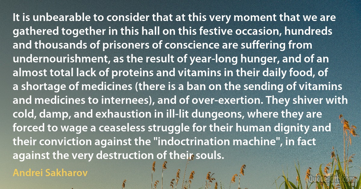 It is unbearable to consider that at this very moment that we are gathered together in this hall on this festive occasion, hundreds and thousands of prisoners of conscience are suffering from undernourishment, as the result of year-long hunger, and of an almost total lack of proteins and vitamins in their daily food, of a shortage of medicines (there is a ban on the sending of vitamins and medicines to internees), and of over-exertion. They shiver with cold, damp, and exhaustion in ill-lit dungeons, where they are forced to wage a ceaseless struggle for their human dignity and their conviction against the "indoctrination machine", in fact against the very destruction of their souls. (Andrei Sakharov)