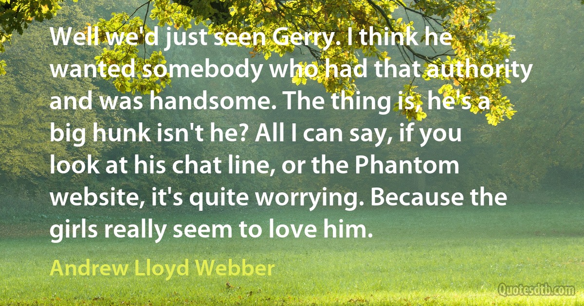 Well we'd just seen Gerry. I think he wanted somebody who had that authority and was handsome. The thing is, he's a big hunk isn't he? All I can say, if you look at his chat line, or the Phantom website, it's quite worrying. Because the girls really seem to love him. (Andrew Lloyd Webber)