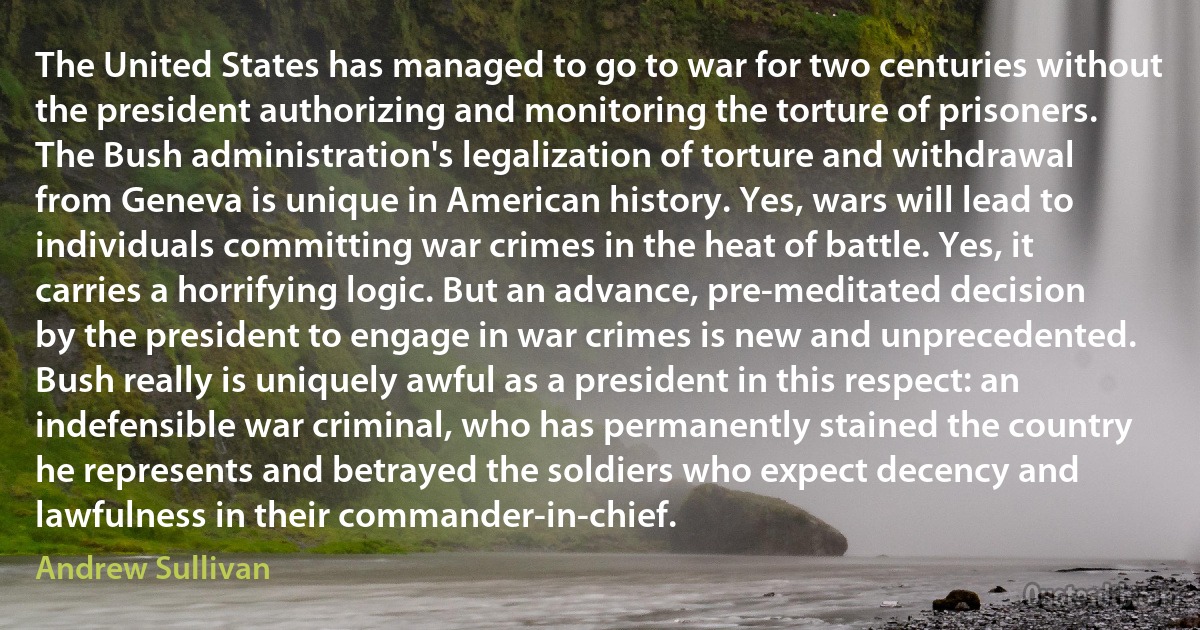 The United States has managed to go to war for two centuries without the president authorizing and monitoring the torture of prisoners. The Bush administration's legalization of torture and withdrawal from Geneva is unique in American history. Yes, wars will lead to individuals committing war crimes in the heat of battle. Yes, it carries a horrifying logic. But an advance, pre-meditated decision by the president to engage in war crimes is new and unprecedented. Bush really is uniquely awful as a president in this respect: an indefensible war criminal, who has permanently stained the country he represents and betrayed the soldiers who expect decency and lawfulness in their commander-in-chief. (Andrew Sullivan)