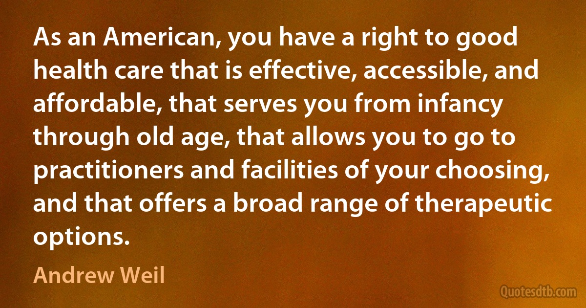 As an American, you have a right to good health care that is effective, accessible, and affordable, that serves you from infancy through old age, that allows you to go to practitioners and facilities of your choosing, and that offers a broad range of therapeutic options. (Andrew Weil)