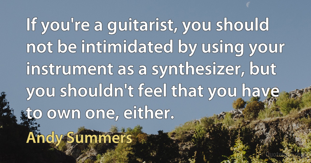 If you're a guitarist, you should not be intimidated by using your instrument as a synthesizer, but you shouldn't feel that you have to own one, either. (Andy Summers)