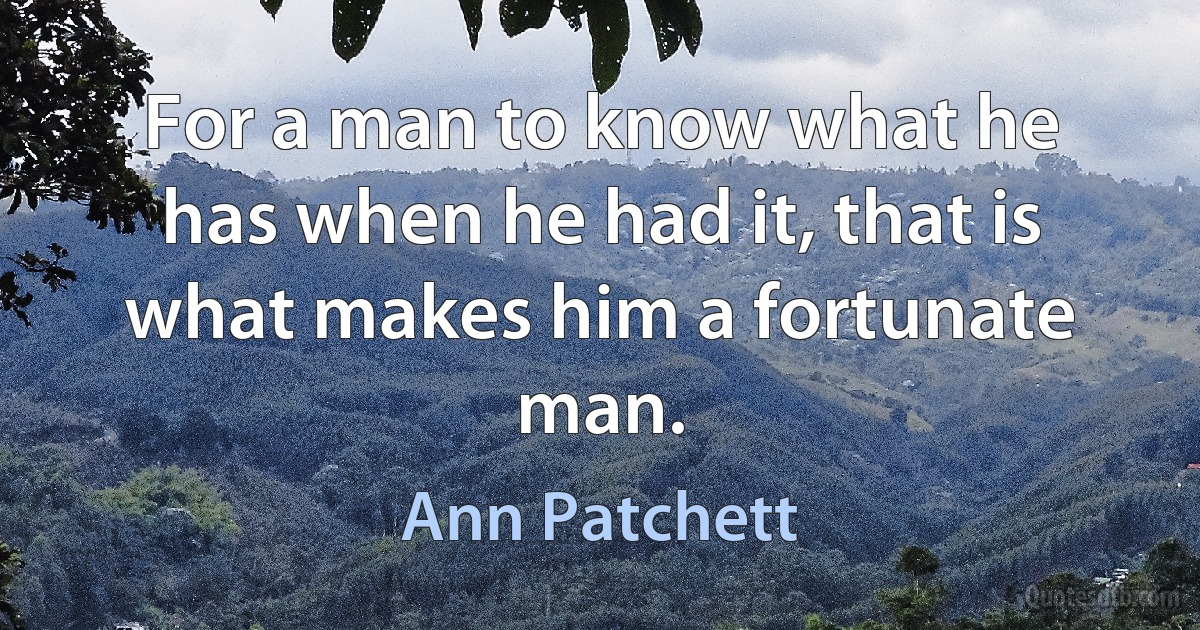 For a man to know what he has when he had it, that is what makes him a fortunate man. (Ann Patchett)