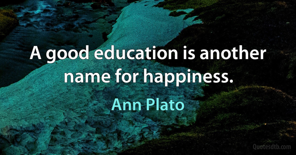 A good education is another name for happiness. (Ann Plato)