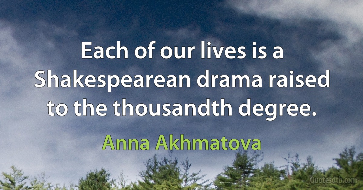 Each of our lives is a Shakespearean drama raised to the thousandth degree. (Anna Akhmatova)