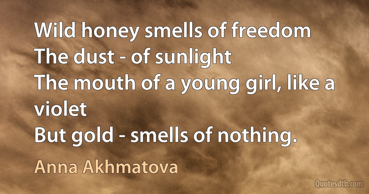 Wild honey smells of freedom
The dust - of sunlight
The mouth of a young girl, like a violet
But gold - smells of nothing. (Anna Akhmatova)