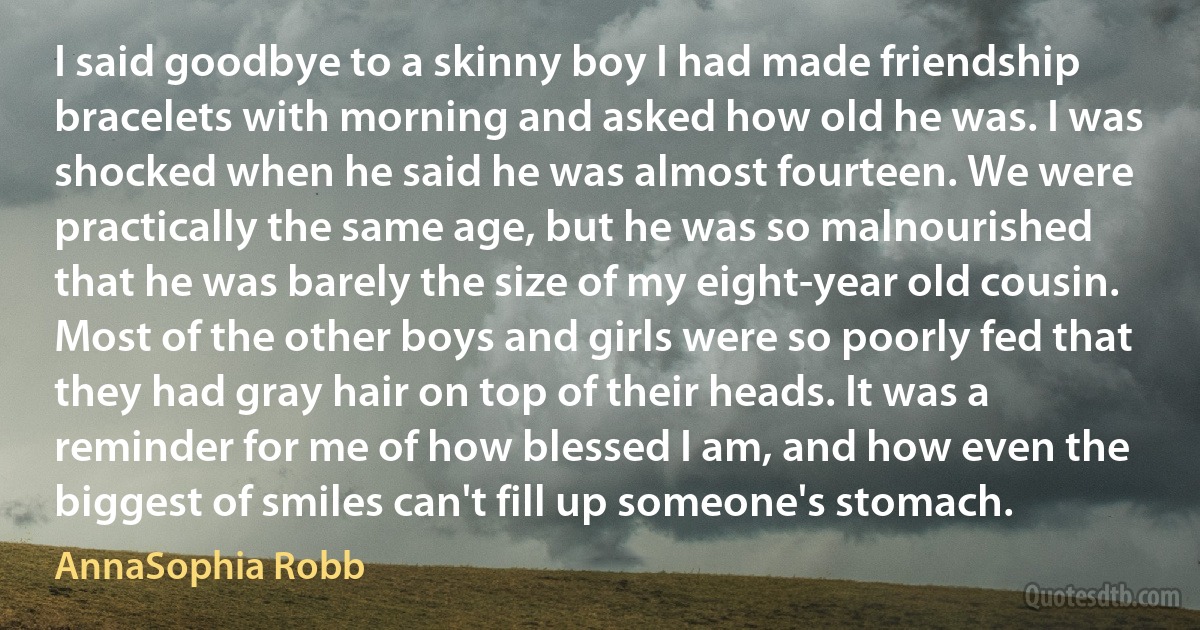 I said goodbye to a skinny boy I had made friendship bracelets with morning and asked how old he was. I was shocked when he said he was almost fourteen. We were practically the same age, but he was so malnourished that he was barely the size of my eight-year old cousin. Most of the other boys and girls were so poorly fed that they had gray hair on top of their heads. It was a reminder for me of how blessed I am, and how even the biggest of smiles can't fill up someone's stomach. (AnnaSophia Robb)