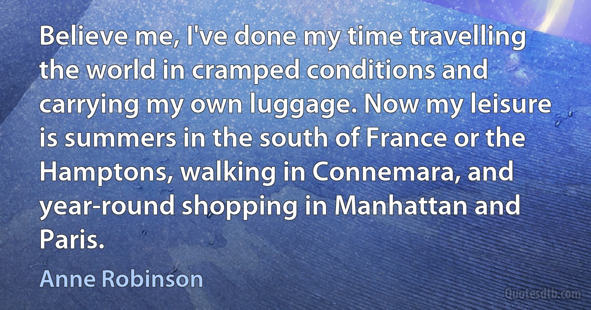 Believe me, I've done my time travelling the world in cramped conditions and carrying my own luggage. Now my leisure is summers in the south of France or the Hamptons, walking in Connemara, and year-round shopping in Manhattan and Paris. (Anne Robinson)