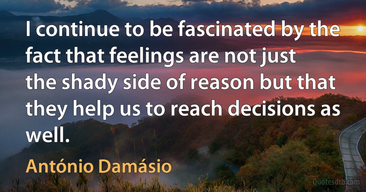 I continue to be fascinated by the fact that feelings are not just the shady side of reason but that they help us to reach decisions as well. (António Damásio)