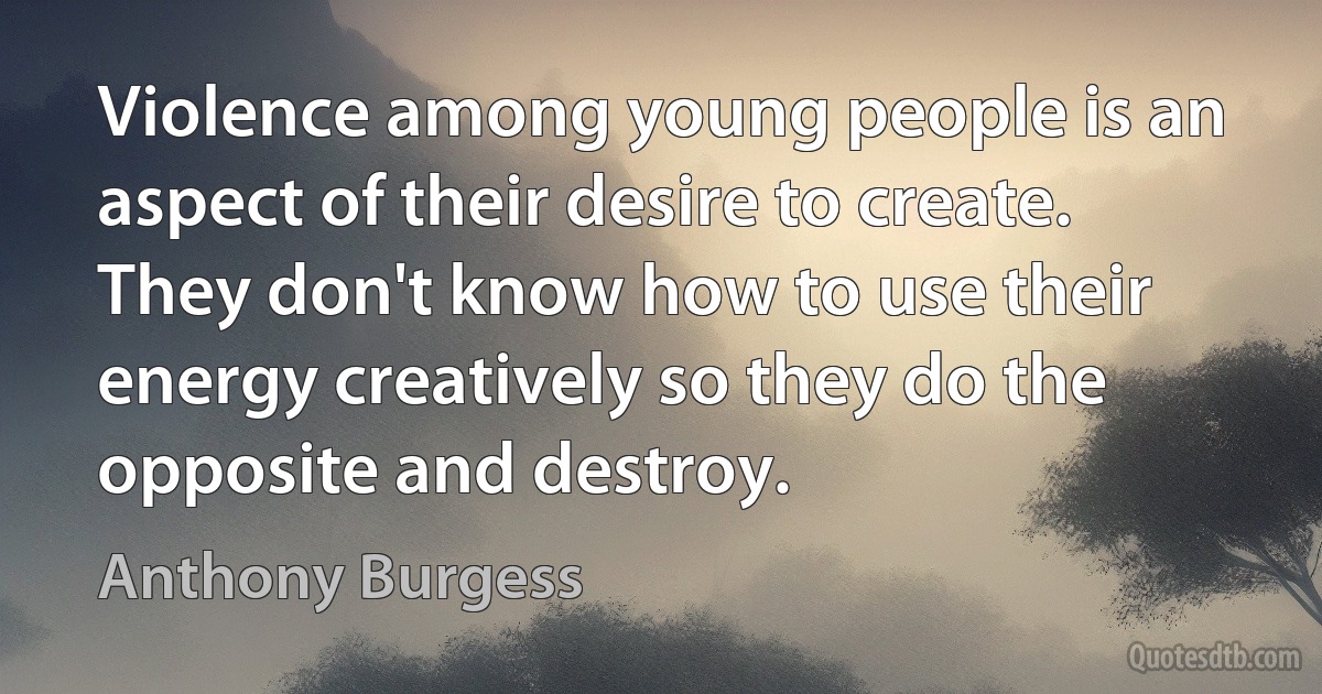 Violence among young people is an aspect of their desire to create. They don't know how to use their energy creatively so they do the opposite and destroy. (Anthony Burgess)