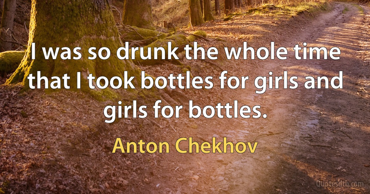 I was so drunk the whole time that I took bottles for girls and girls for bottles. (Anton Chekhov)