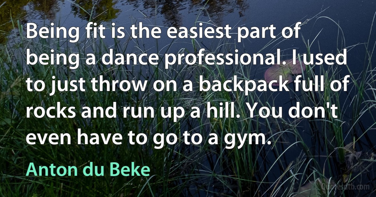 Being fit is the easiest part of being a dance professional. I used to just throw on a backpack full of rocks and run up a hill. You don't even have to go to a gym. (Anton du Beke)