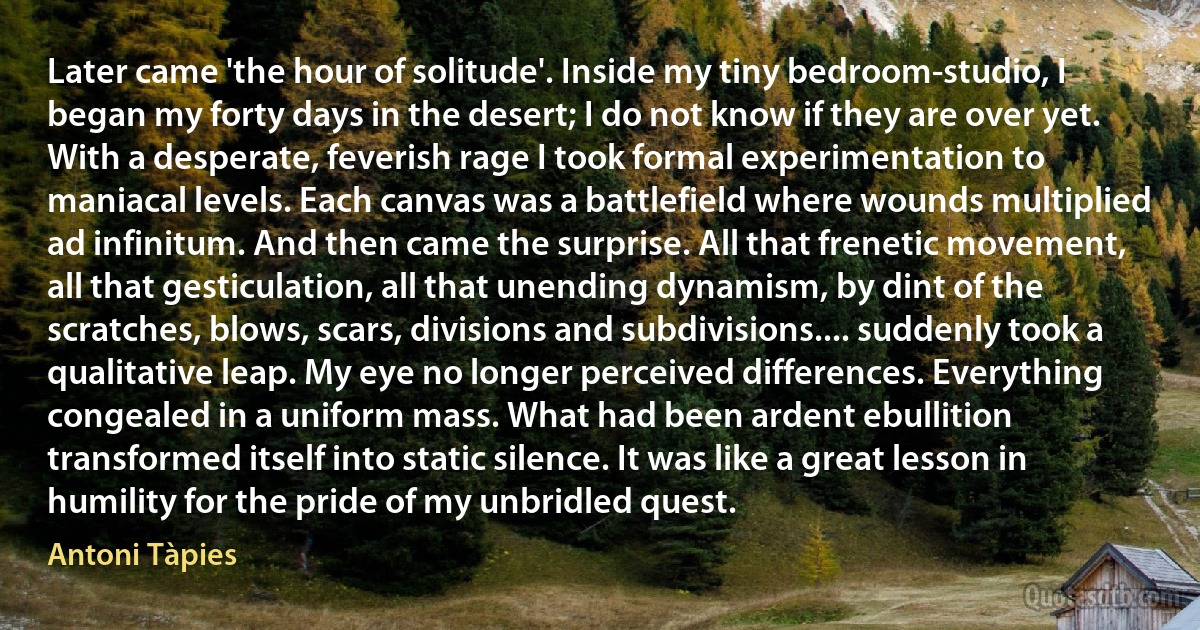 Later came 'the hour of solitude'. Inside my tiny bedroom-studio, I began my forty days in the desert; I do not know if they are over yet. With a desperate, feverish rage I took formal experimentation to maniacal levels. Each canvas was a battlefield where wounds multiplied ad infinitum. And then came the surprise. All that frenetic movement, all that gesticulation, all that unending dynamism, by dint of the scratches, blows, scars, divisions and subdivisions.... suddenly took a qualitative leap. My eye no longer perceived differences. Everything congealed in a uniform mass. What had been ardent ebullition transformed itself into static silence. It was like a great lesson in humility for the pride of my unbridled quest. (Antoni Tàpies)