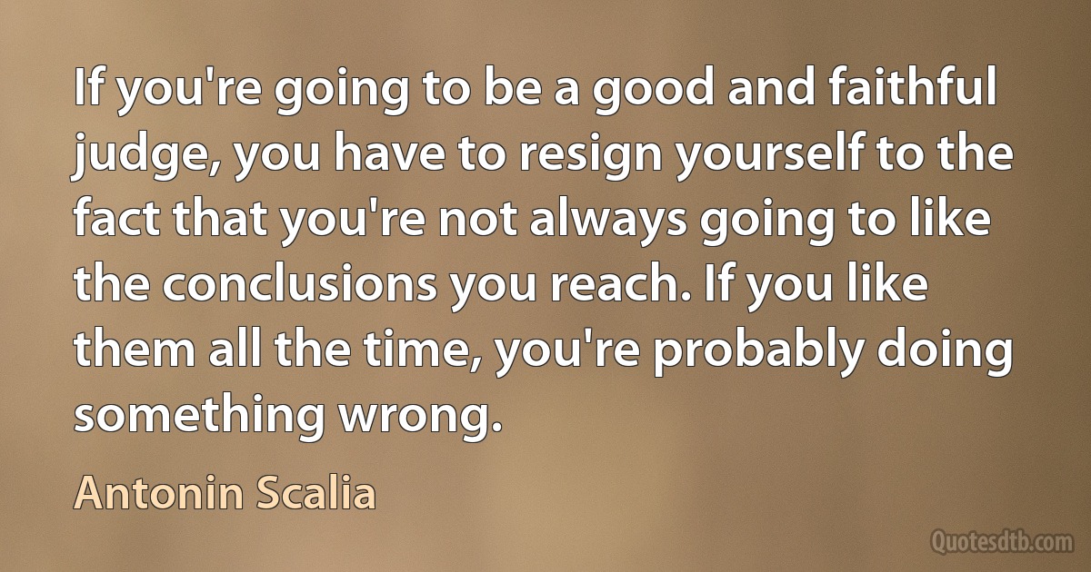 If you're going to be a good and faithful judge, you have to resign yourself to the fact that you're not always going to like the conclusions you reach. If you like them all the time, you're probably doing something wrong. (Antonin Scalia)