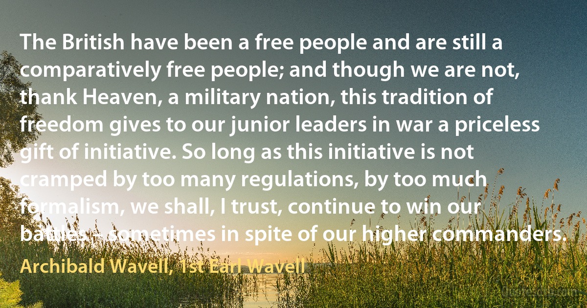 The British have been a free people and are still a comparatively free people; and though we are not, thank Heaven, a military nation, this tradition of freedom gives to our junior leaders in war a priceless gift of initiative. So long as this initiative is not cramped by too many regulations, by too much formalism, we shall, I trust, continue to win our battles – sometimes in spite of our higher commanders. (Archibald Wavell, 1st Earl Wavell)