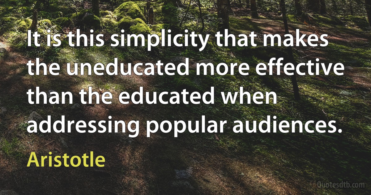 It is this simplicity that makes the uneducated more effective than the educated when addressing popular audiences. (Aristotle)