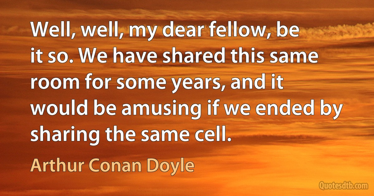 Well, well, my dear fellow, be it so. We have shared this same room for some years, and it would be amusing if we ended by sharing the same cell. (Arthur Conan Doyle)