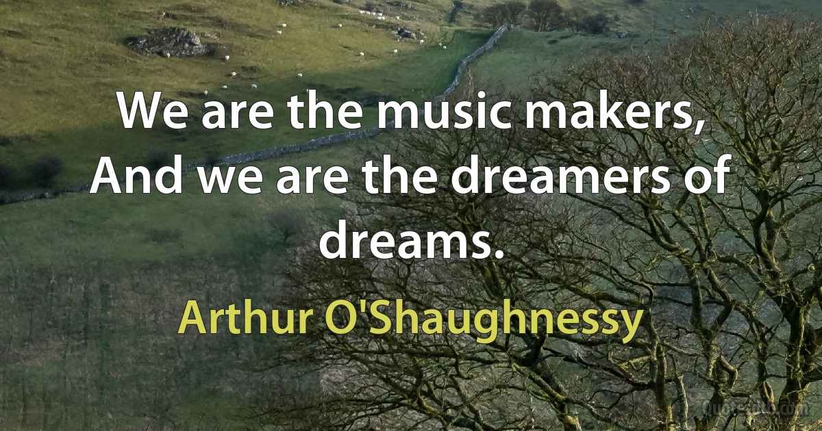 We are the music makers,
And we are the dreamers of dreams. (Arthur O'Shaughnessy)